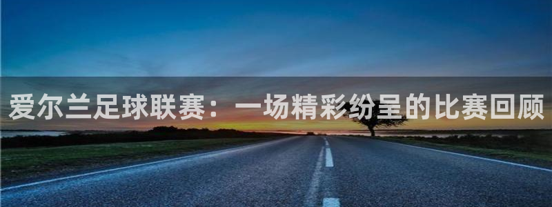 意昂4平台登录：爱尔兰足球联赛：一场精彩纷呈的比赛回顾